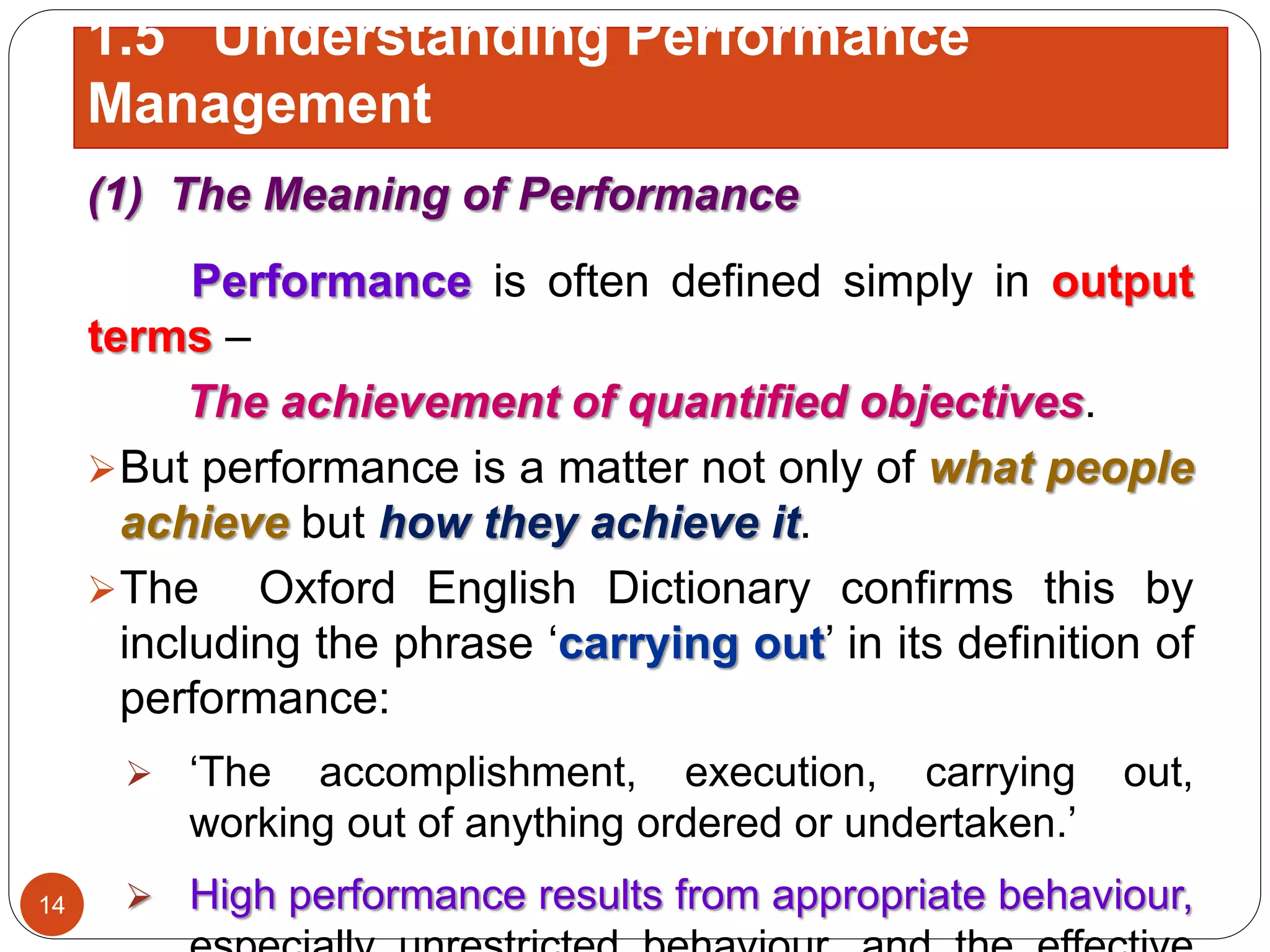 (1) The Meaning of Performance
Performance is often defined simply in output
terms –
The achievement of quantified objectives.
But performance is a matter not only of what people
achieve but how they achieve it.
The Oxford English Dictionary confirms this by
including the phrase ‘carrying out’ in its definition of
performance:
 ‘The accomplishment, execution, carrying out,
working out of anything ordered or undertaken.’
 High performance results from appropriate behaviour,14
1.5 Understanding Performance
Management
 