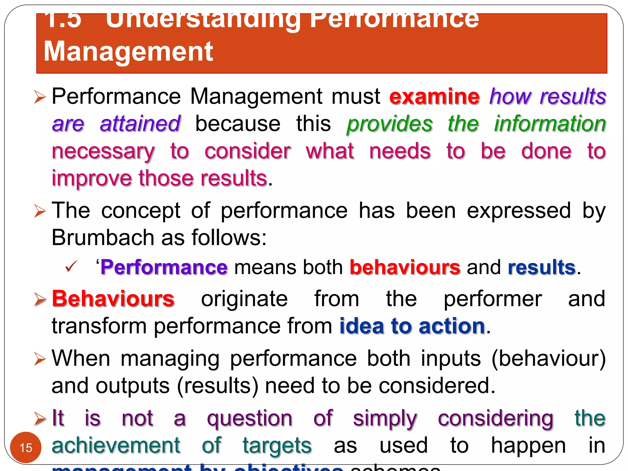  Performance Management must examine how results
are attained because this provides the information
necessary to consider what needs to be done to
improve those results.
 The concept of performance has been expressed by
Brumbach as follows:
 ‘Performance means both behaviours and results.
 Behaviours originate from the performer and
transform performance from idea to action.
 When managing performance both inputs (behaviour)
and outputs (results) need to be considered.
 It is not a question of simply considering the
achievement of targets as used to happen in15
1.5 Understanding Performance
Management
 