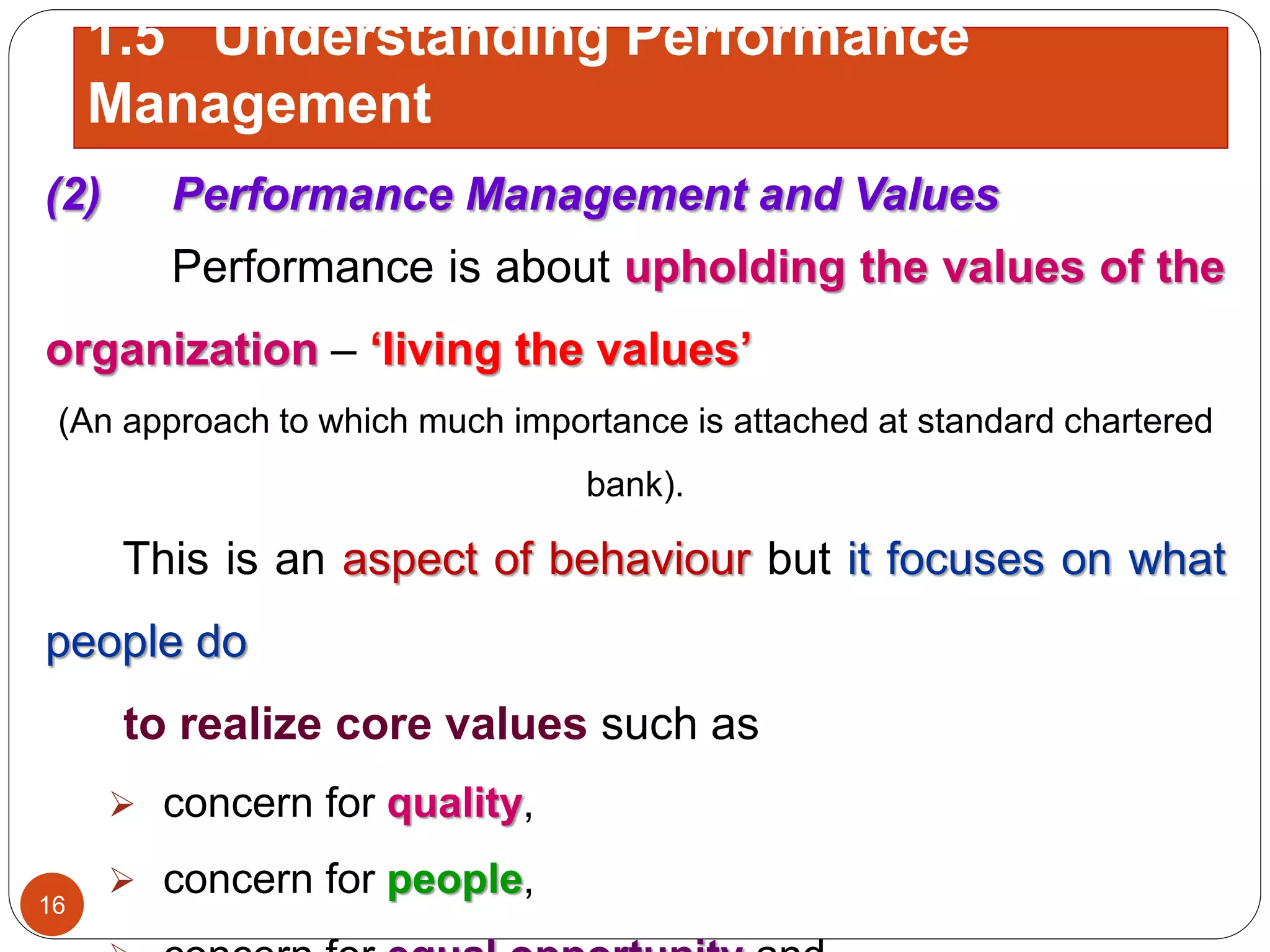 (2) Performance Management and Values
Performance is about upholding the values of the
organization – ‘living the values’
(An approach to which much importance is attached at standard chartered
bank).
This is an aspect of behaviour but it focuses on what
people do
to realize core values such as
 concern for quality,
 concern for people,16
1.5 Understanding Performance
Management
 