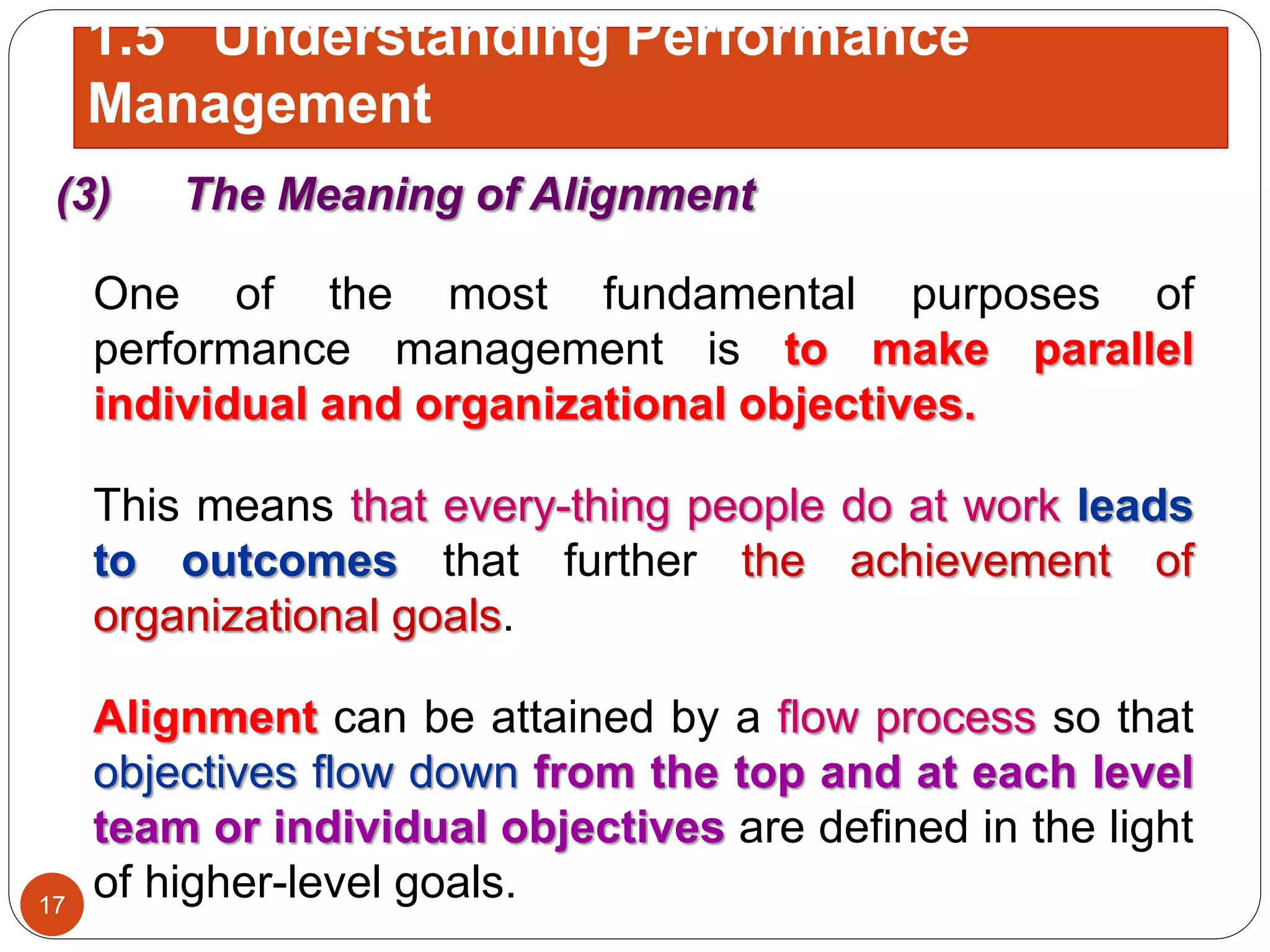 (3) The Meaning of Alignment
One of the most fundamental purposes of
performance management is to make parallel
individual and organizational objectives.
This means that every-thing people do at work leads
to outcomes that further the achievement of
organizational goals.
Alignment can be attained by a flow process so that
objectives flow down from the top and at each level
team or individual objectives are defined in the light
of higher-level goals.17
1.5 Understanding Performance
Management
 