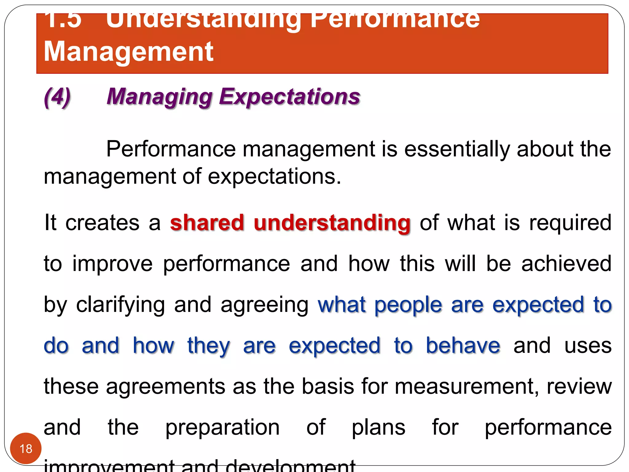 (4) Managing Expectations
Performance management is essentially about the
management of expectations.
It creates a shared understanding of what is required
to improve performance and how this will be achieved
by clarifying and agreeing what people are expected to
do and how they are expected to behave and uses
these agreements as the basis for measurement, review
and the preparation of plans for performance
18
1.5 Understanding Performance
Management
 