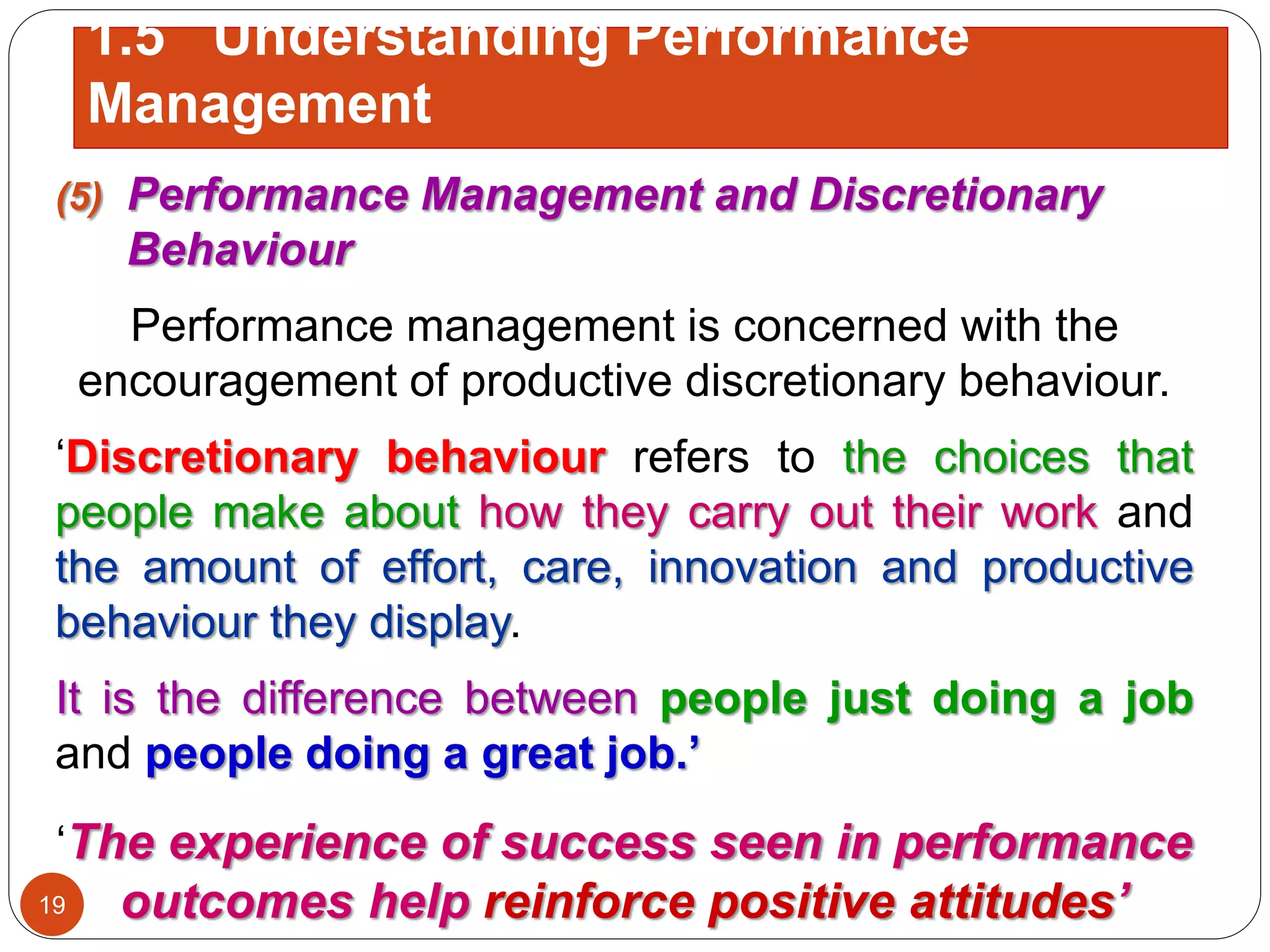 (5) Performance Management and Discretionary
Behaviour
Performance management is concerned with the
encouragement of productive discretionary behaviour.
‘Discretionary behaviour refers to the choices that
people make about how they carry out their work and
the amount of effort, care, innovation and productive
behaviour they display.
It is the difference between people just doing a job
and people doing a great job.’
‘The experience of success seen in performance
outcomes help reinforce positive attitudes’19
1.5 Understanding Performance
Management
 