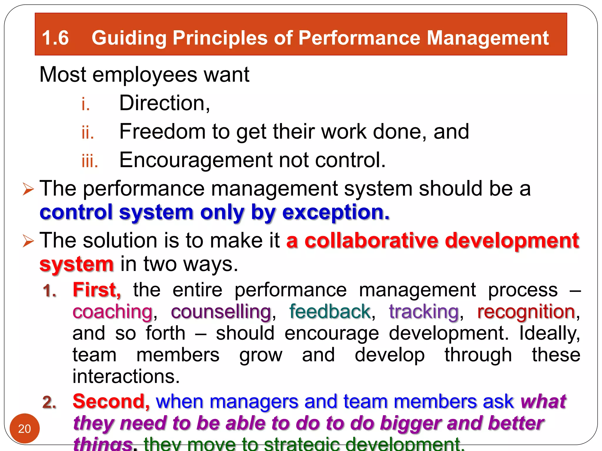 Most employees want
i. Direction,
ii. Freedom to get their work done, and
iii. Encouragement not control.
 The performance management system should be a
control system only by exception.
 The solution is to make it a collaborative development
system in two ways.
1. First, the entire performance management process –
coaching, counselling, feedback, tracking, recognition,
and so forth – should encourage development. Ideally,
team members grow and develop through these
interactions.
2. Second, when managers and team members ask what
they need to be able to do to do bigger and better
1.6 Guiding Principles of Performance Management
20
 
