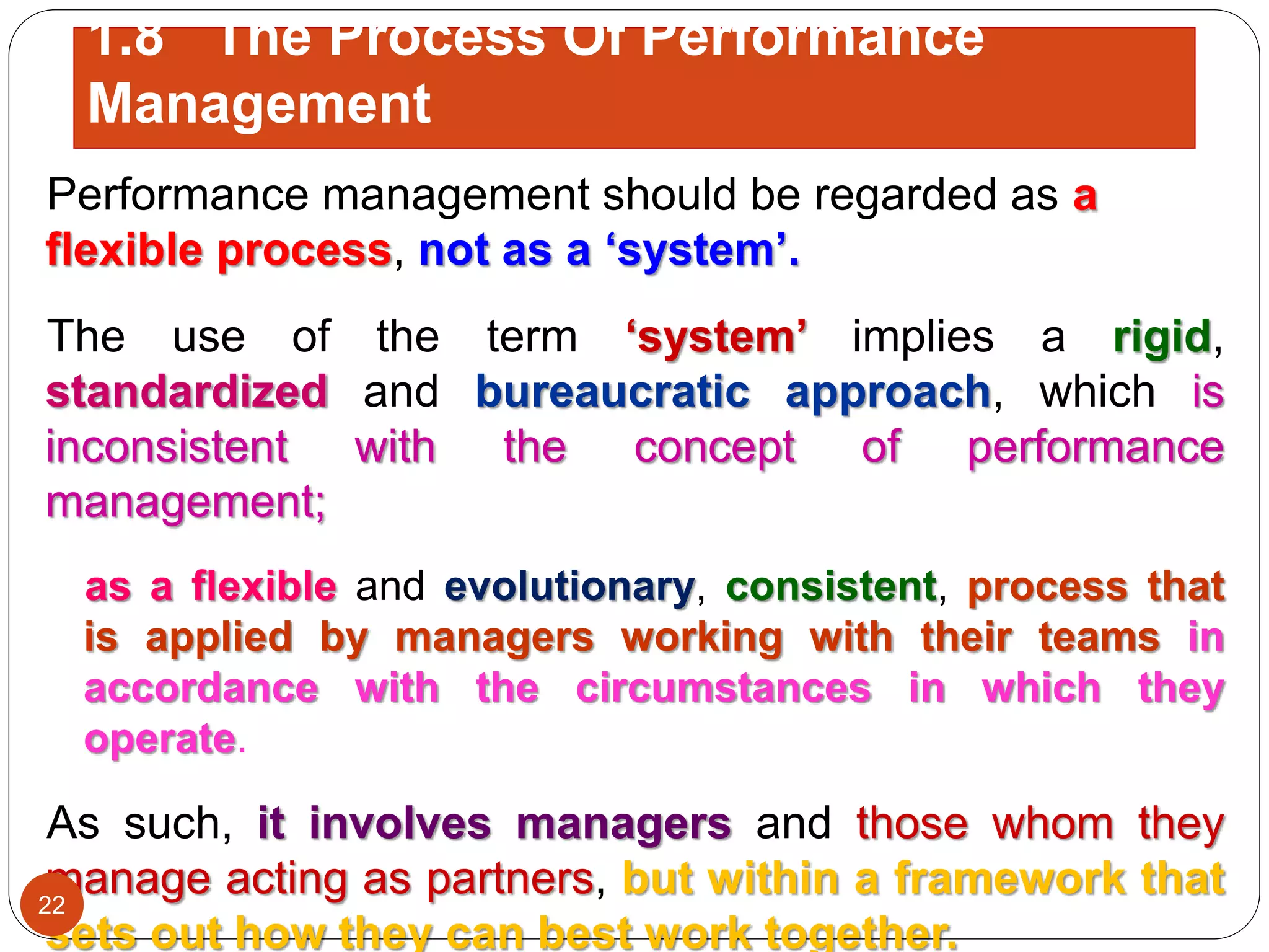 Performance management should be regarded as a
flexible process, not as a ‘system’.
The use of the term ‘system’ implies a rigid,
standardized and bureaucratic approach, which is
inconsistent with the concept of performance
management;
as a flexible and evolutionary, consistent, process that
is applied by managers working with their teams in
accordance with the circumstances in which they
operate.
As such, it involves managers and those whom they
manage acting as partners, but within a framework that
sets out how they can best work together.
1.8 The Process Of Performance
Management
22
 