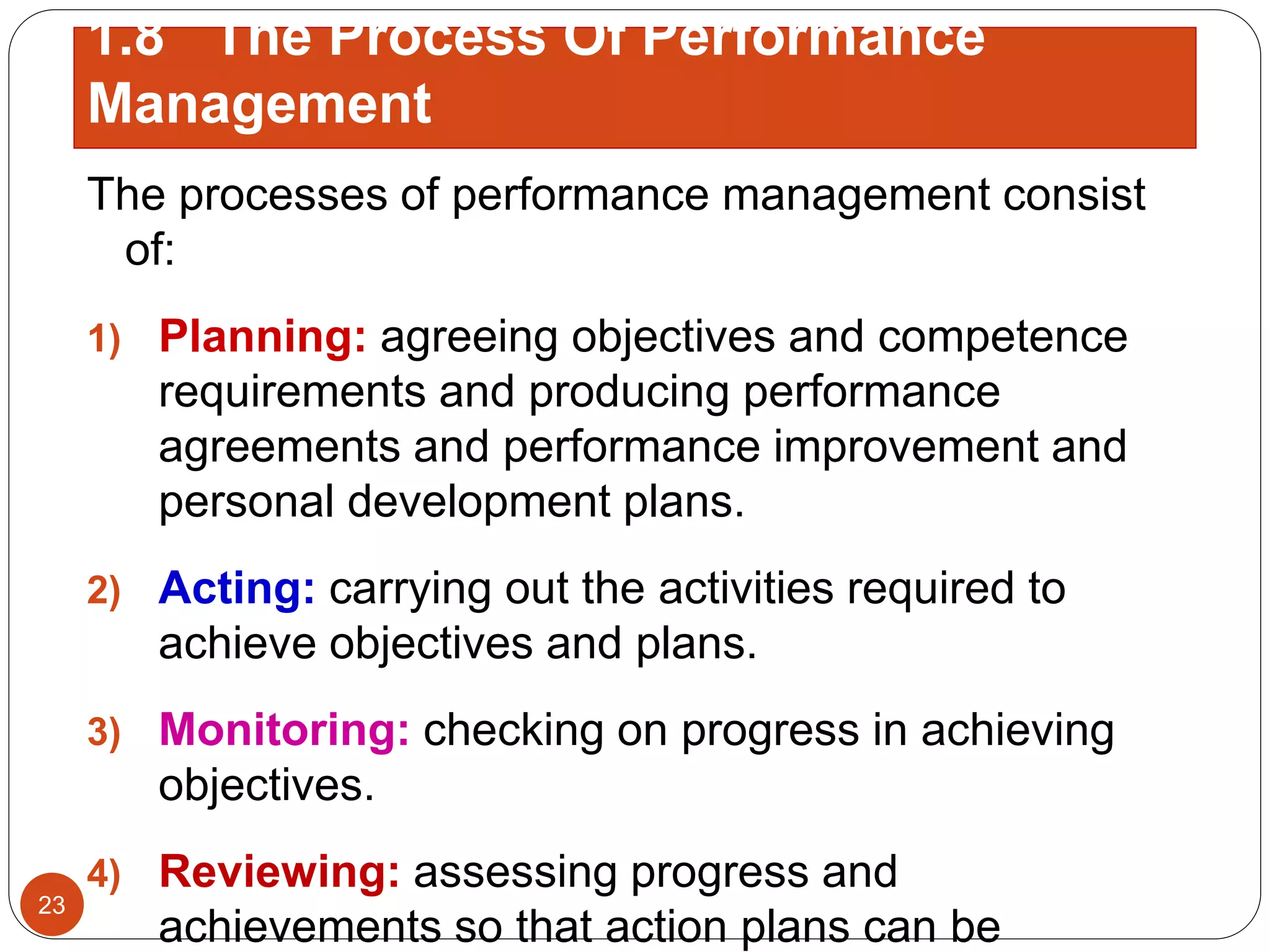 The processes of performance management consist
of:
1) Planning: agreeing objectives and competence
requirements and producing performance
agreements and performance improvement and
personal development plans.
2) Acting: carrying out the activities required to
achieve objectives and plans.
3) Monitoring: checking on progress in achieving
objectives.
4) Reviewing: assessing progress and
achievements so that action plans can be
23
1.8 The Process Of Performance
Management
 