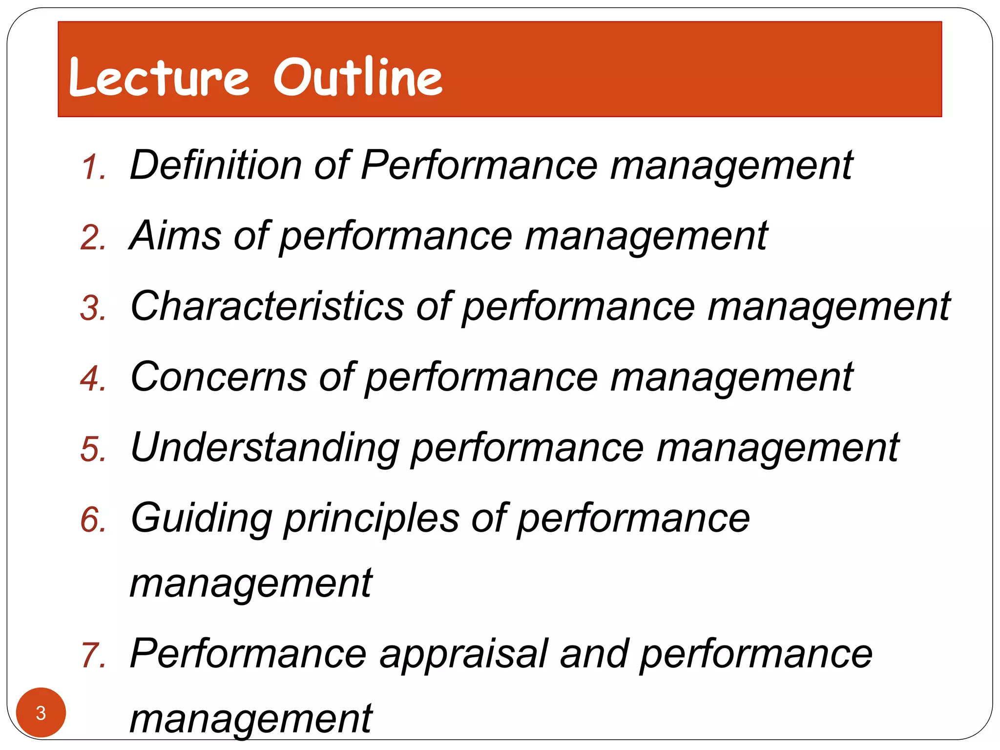 1. Definition of Performance management
2. Aims of performance management
3. Characteristics of performance management
4. Concerns of performance management
5. Understanding performance management
6. Guiding principles of performance
management
7. Performance appraisal and performance
management
Lecture Outline
3
 