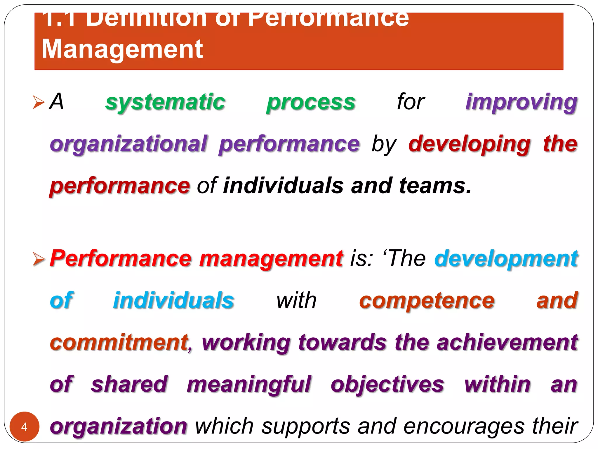 A systematic process for improving
organizational performance by developing the
performance of individuals and teams.
Performance management is: ‘The development
of individuals with competence and
commitment, working towards the achievement
of shared meaningful objectives within an
organization which supports and encourages their
1.1 Definition of Performance
Management
4
 