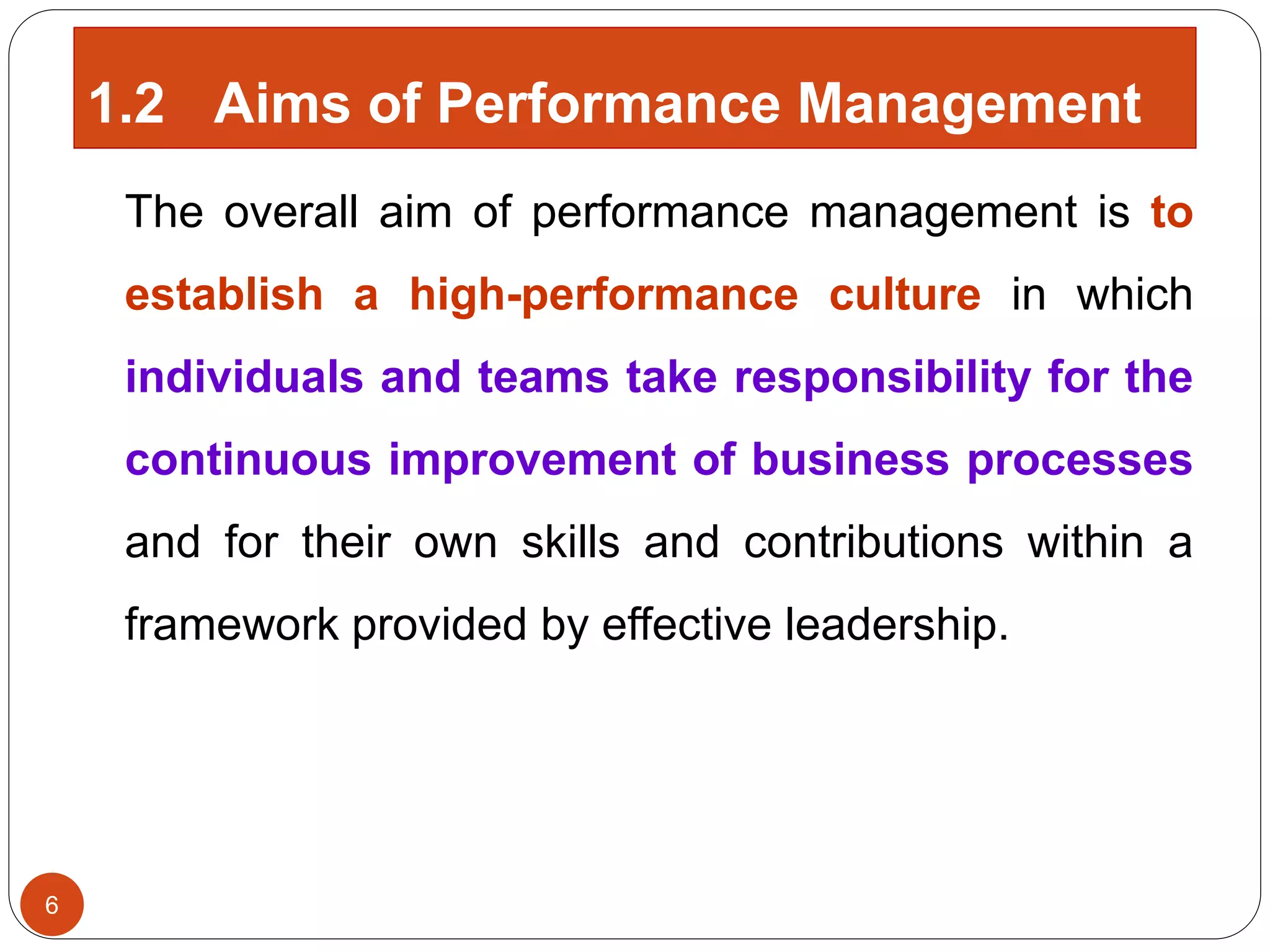 The overall aim of performance management is to
establish a high-performance culture in which
individuals and teams take responsibility for the
continuous improvement of business processes
and for their own skills and contributions within a
framework provided by effective leadership.
1.2 Aims of Performance Management
6
 