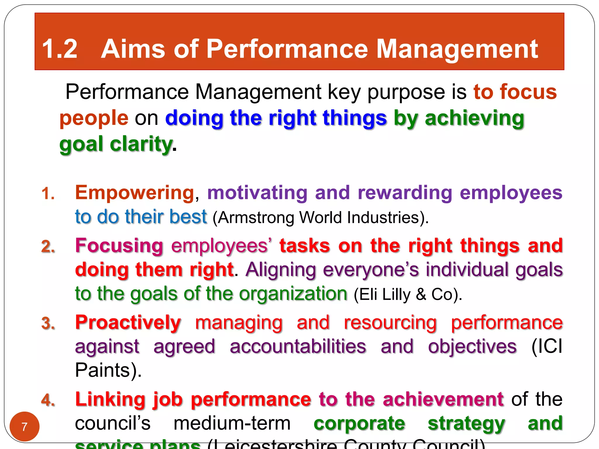 Performance Management key purpose is to focus
people on doing the right things by achieving
goal clarity.
1. Empowering, motivating and rewarding employees
to do their best (Armstrong World Industries).
2. Focusing employees’ tasks on the right things and
doing them right. Aligning everyone’s individual goals
to the goals of the organization (Eli Lilly & Co).
3. Proactively managing and resourcing performance
against agreed accountabilities and objectives (ICI
Paints).
4. Linking job performance to the achievement of the
council’s medium-term corporate strategy and7
1.2 Aims of Performance Management
 