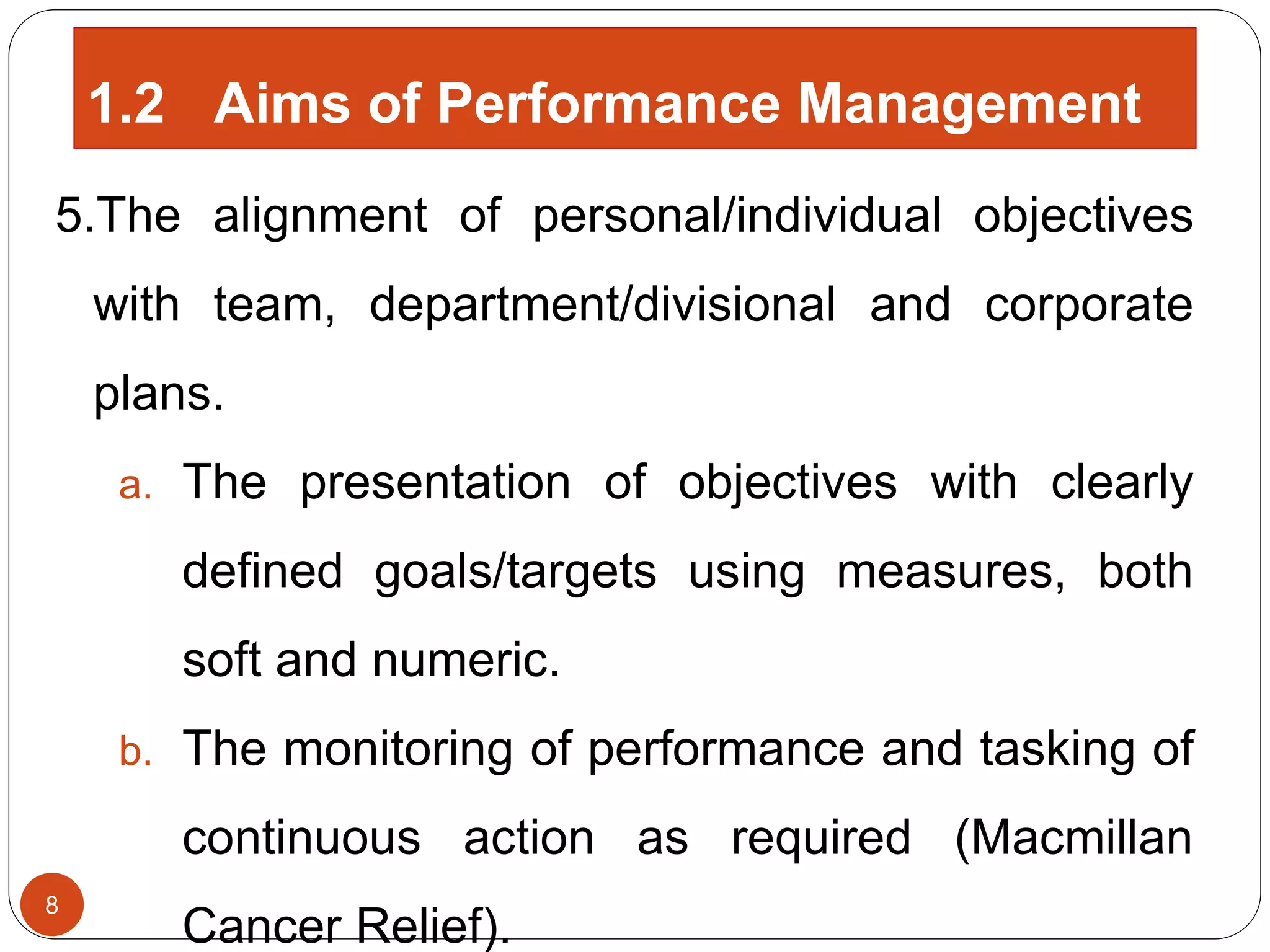 5.The alignment of personal/individual objectives
with team, department/divisional and corporate
plans.
a. The presentation of objectives with clearly
defined goals/targets using measures, both
soft and numeric.
b. The monitoring of performance and tasking of
continuous action as required (Macmillan
Cancer Relief).
8
1.2 Aims of Performance Management
 