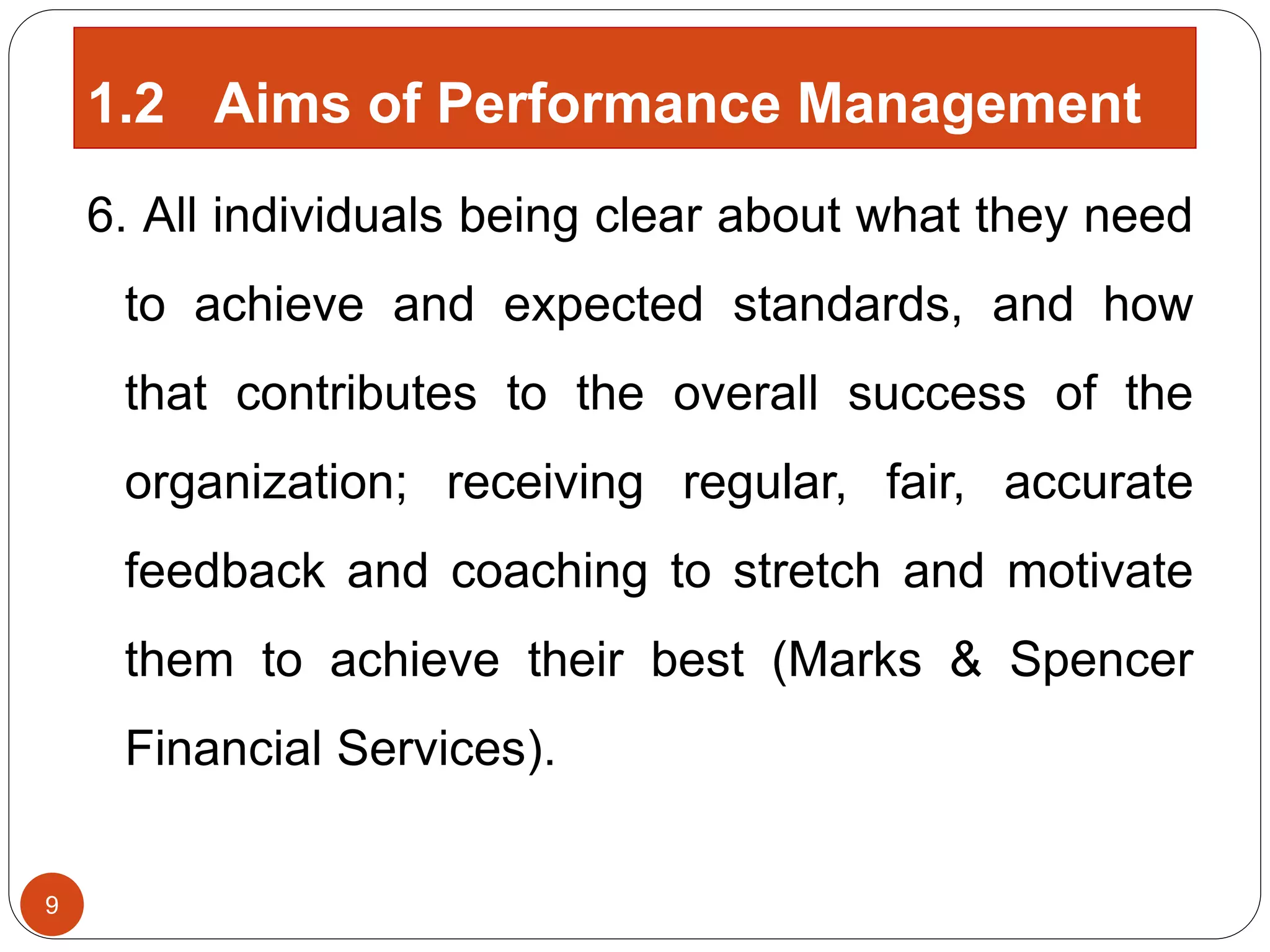 6. All individuals being clear about what they need
to achieve and expected standards, and how
that contributes to the overall success of the
organization; receiving regular, fair, accurate
feedback and coaching to stretch and motivate
them to achieve their best (Marks & Spencer
Financial Services).
9
1.2 Aims of Performance Management
 