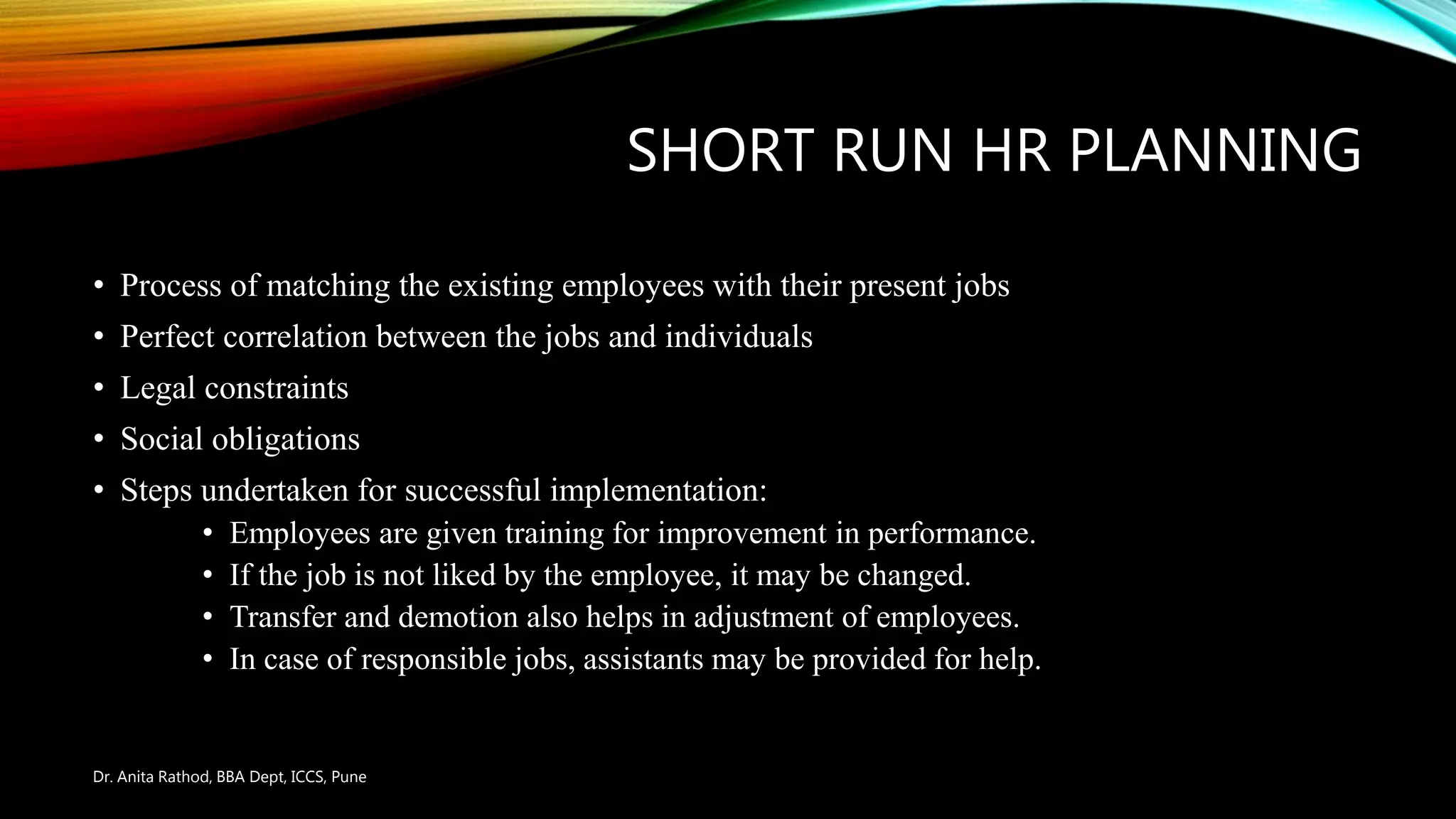 SHORT RUN HR PLANNING
• Process of matching the existing employees with their present jobs
• Perfect correlation between the jobs and individuals
• Legal constraints
• Social obligations
• Steps undertaken for successful implementation:
• Employees are given training for improvement in performance.
• If the job is not liked by the employee, it may be changed.
• Transfer and demotion also helps in adjustment of employees.
• In case of responsible jobs, assistants may be provided for help.
Dr. Anita Rathod, BBA Dept, ICCS, Pune
 