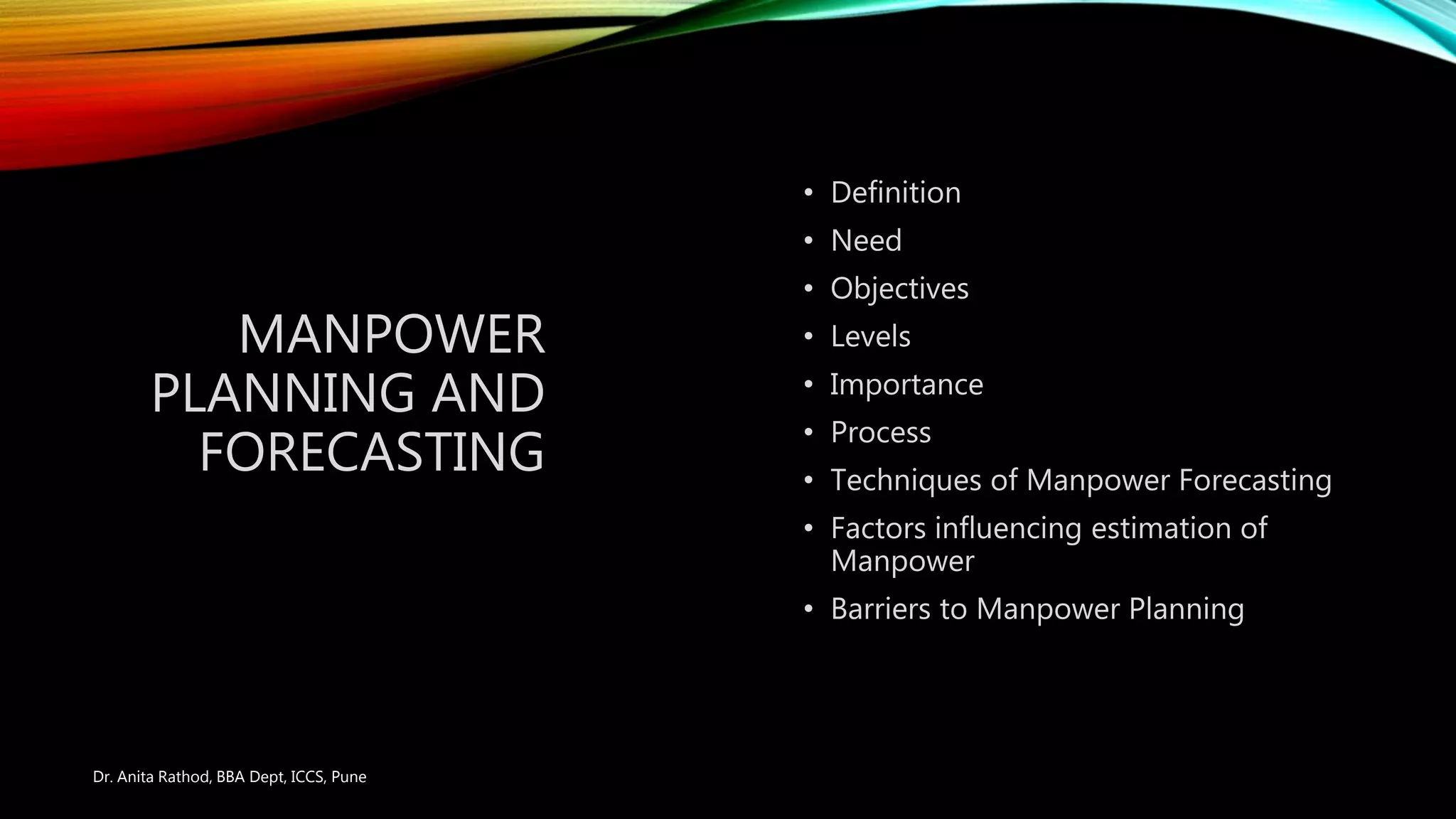 MANPOWER
PLANNING AND
FORECASTING
• Definition
• Need
• Objectives
• Levels
• Importance
• Process
• Techniques of Manpower Forecasting
• Factors influencing estimation of
Manpower
• Barriers to Manpower Planning
Dr. Anita Rathod, BBA Dept, ICCS, Pune
 
