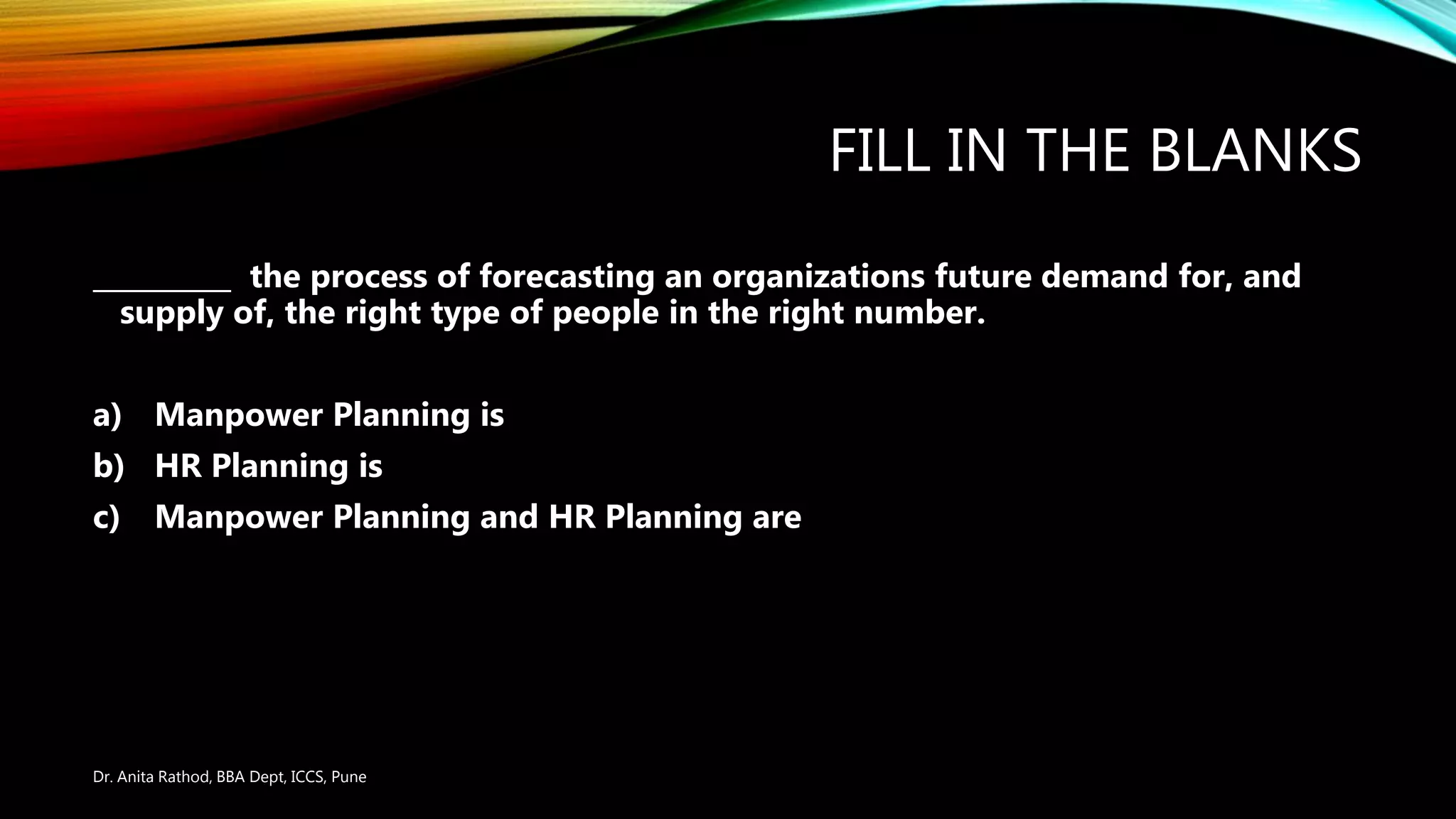 FILL IN THE BLANKS
__________ the process of forecasting an organizations future demand for, and
supply of, the right type of people in the right number.
a) Manpower Planning is
b) HR Planning is
c) Manpower Planning and HR Planning are
Dr. Anita Rathod, BBA Dept, ICCS, Pune
 
