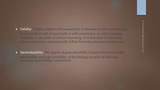  Validity: Validity implies self-consistency or absence of self-contradiction.
It is identified with formal truth or self-consistency. A valid reasoning
conforms to the rules of correct reasoning. It is that type of reasoning
where conclusions automatically follow from the premises legitimately.
 Generalisability: The degree of generalisability is known in terms of the
replicability and reproducibility of the findings in spite of different
measures and settings respectively.
 