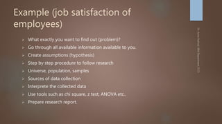 Example (job satisfaction of
employees)
 What exactly you want to find out (problem)?
 Go through all available information available to you.
 Create assumptions (hypothesis)
 Step by step procedure to follow research
 Universe, population, samples
 Sources of data collection
 Interprete the collected data
 Use tools such as chi square, z test, ANOVA etc..
 Prepare research report.
 