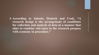  According to Jahoda, Deutsch and Cook, “A
research design is the arrangement of conditions
for collection and analysis of data in a manner that
alms to combine relevance to the research purpose
with economy in procedure.”
 