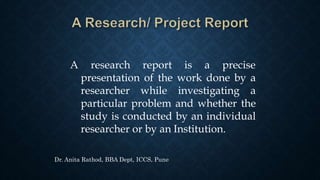 A research report is a precise
presentation of the work done by a
researcher while investigating a
particular problem and whether the
study is conducted by an individual
researcher or by an Institution.
Dr. Anita Rathod, BBA Dept, ICCS, Pune
 