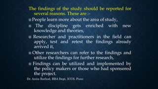 The findings of the study should be reported for
several reasons. These are :-
 People learn more about the area of study,
 The discipline gets enriched with new
knowledge and theories,
 Researcher and practitioners in the field can
apply, test and retest the findings already
arrived it,
 Other researchers can refer to the findings and
utilize the findings for further research,
 Findings can be utilized and implemented by
the policy makers or those who had sponsored
the project.
Dr. Anita Rathod, BBA Dept, ICCS, Pune
 