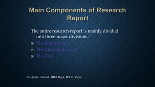 The entire research report is mainly divided
into three major divisions :-
 The Beginning,
 The Main Body, and
 The End
Dr. Anita Rathod, BBA Dept, ICCS, Pune
 