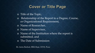  Title of the Topic,
 Relationship of the Report to a Degree, Course,
or Organizational Requirement,
 Name of Researcher,
 Name of Supervisor,
 Name of the Institution where the report is
submitted, and
 The Date of Submission
Dr. Anita Rathod, BBA Dept, ICCS, Pune
 