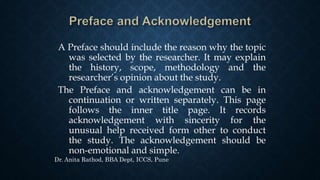 A Preface should include the reason why the topic
was selected by the researcher. It may explain
the history, scope, methodology and the
researcher’s opinion about the study.
The Preface and acknowledgement can be in
continuation or written separately. This page
follows the inner title page. It records
acknowledgement with sincerity for the
unusual help received form other to conduct
the study. The acknowledgement should be
non-emotional and simple.
Dr. Anita Rathod, BBA Dept, ICCS, Pune
 