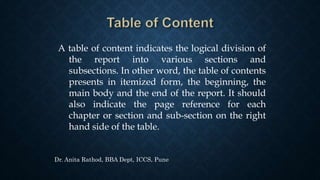 A table of content indicates the logical division of
the report into various sections and
subsections. In other word, the table of contents
presents in itemized form, the beginning, the
main body and the end of the report. It should
also indicate the page reference for each
chapter or section and sub-section on the right
hand side of the table.
Dr. Anita Rathod, BBA Dept, ICCS, Pune
 