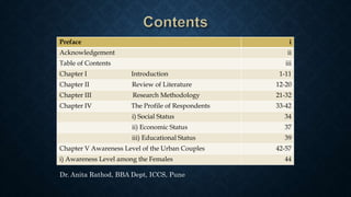 Preface i
Acknowledgement ii
Table of Contents iii
Chapter I Introduction 1-11
Chapter II Review of Literature 12-20
Chapter III Research Methodology 21-32
Chapter IV The Profile of Respondents 33-42
i) Social Status 34
ii) Economic Status 37
iii) Educational Status 39
Chapter V Awareness Level of the Urban Couples 42-57
i) Awareness Level among the Females 44
Dr. Anita Rathod, BBA Dept, ICCS, Pune
 