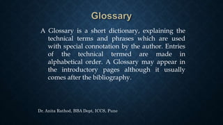 A Glossary is a short dictionary, explaining the
technical terms and phrases which are used
with special connotation by the author. Entries
of the technical termed are made in
alphabetical order. A Glossary may appear in
the introductory pages although it usually
comes after the bibliography.
Dr. Anita Rathod, BBA Dept, ICCS, Pune
 