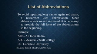To avoid repeating long names again and again,
a researcher uses abbreviation. Since
abbreviations are not universal, it is necessary
to provide the full form of the abbreviations
in the beginning.
Example:
AIR – All India Radio
ASC – Academic Staff College
LU- Lucknow University
Dr. Anita Rathod, BBA Dept, ICCS, Pune
 