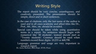 The report should be very concise, unambiguous, and
creatively presented. The presentation should be
simple, direct and in short sentences.
In the case of citations, only the last name of the author is
used and in all cases academic and allied titles like Dr.,
Prof., Mr., Mrs., etc. should be avoided.
Special care should be taken while using quantitative
terms in a report. No sentences should begin with
numerical like ‘20 students’, instead should start as
“Twenty students’. Commas should be used when
numbers exceed three digits- 10,233 or 468,798.
Language, grammar and usage are very important in
research report.
Dr. Anita Rathod, BBA Dept, ICCS, Pune
 