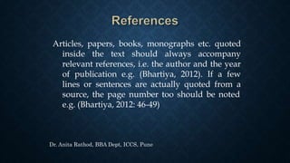 Articles, papers, books, monographs etc. quoted
inside the text should always accompany
relevant references, i.e. the author and the year
of publication e.g. (Bhartiya, 2012). If a few
lines or sentences are actually quoted from a
source, the page number too should be noted
e.g. (Bhartiya, 2012: 46-49)
Dr. Anita Rathod, BBA Dept, ICCS, Pune
 