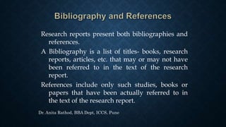 Research reports present both bibliographies and
references.
A Bibliography is a list of titles- books, research
reports, articles, etc. that may or may not have
been referred to in the text of the research
report.
References include only such studies, books or
papers that have been actually referred to in
the text of the research report.
Dr. Anita Rathod, BBA Dept, ICCS, Pune
 