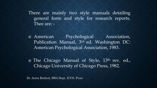 There are mainly two style manuals detailing
general form and style for research reports.
Thee are: -
 American Psychological Association,
Publication Manual, 3rd ed. Washington DC:
American Psychological Association, 1983.
 The Chicago Manual of Style, 13th rev. ed.,
Chicago University of Chicago Press, 1982.
Dr. Anita Rathod, BBA Dept, ICCS, Pune
 