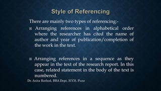 There are mainly two types of referencing:-
 Arranging references in alphabetical order
where the researcher has cited the name of
author and year of publication/completion of
the work in the text.
 Arranging references in a sequence as they
appear in the text of the research report. In this
case, related statement in the body of the text is
numbered.
Dr. Anita Rathod, BBA Dept, ICCS, Pune
 
