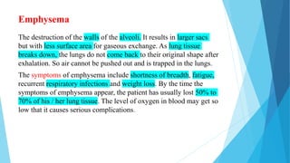 Emphysema
The destruction of the walls of the alveoli. It results in larger sacs
but with less surface area for gaseous exchange. As lung tissue
breaks down, the lungs do not come back to their original shape after
exhalation. So air cannot be pushed out and is trapped in the lungs.
The symptoms of emphysema include shortness of breadth, fatigue,
recurrent respiratory infections and weight loss. By the time the
symptoms of emphysema appear, the patient has usually lost 50% to
70% of his / her lung tissue. The level of oxygen in blood may get so
low that it causes serious complications.
 