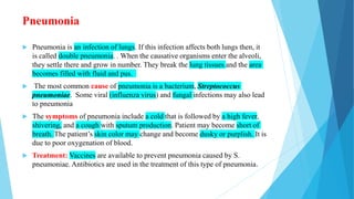 Pneumonia
 Pneumonia is an infection of lungs. If this infection affects both lungs then, it
is called double pneumonia. . When the causative organisms enter the alveoli,
they settle there and grow in number. They break the lung tissues and the area
becomes filled with fluid and pus.
 The most common cause of pneumonia is a bacterium, Streptococcus
pneumoniae. Some viral (influenza virus) and fungal infections may also lead
to pneumonia
 The symptoms of pneumonia include a cold that is followed by a high fever,
shivering, and a cough with sputum production. Patient may become short of
breath. The patient’s skin color may change and become dusky or purplish. It is
due to poor oxygenation of blood.
 Treatment: Vaccines are available to prevent pneumonia caused by S.
pneumoniae. Antibiotics are used in the treatment of this type of pneumonia.
 