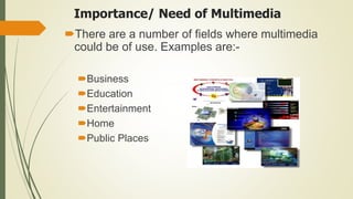 Importance/ Need of Multimedia
There are a number of fields where multimedia
could be of use. Examples are:-
Business
Education
Entertainment
Home
Public Places
 