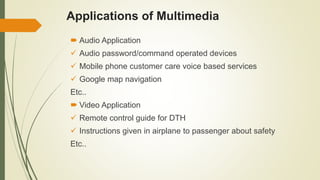 Applications of Multimedia
 Audio Application
 Audio password/command operated devices
 Mobile phone customer care voice based services
 Google map navigation
Etc..
 Video Application
 Remote control guide for DTH
 Instructions given in airplane to passenger about safety
Etc..
 