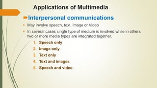 Applications of Multimedia
Interpersonal communications
 May involve speech, text, image or Video
 In several cases single type of medium is involved while in others
two or more media types are integrated together.
1. Speech only
2. Image only
3. Text only
4. Text and images
5. Speech and video
 