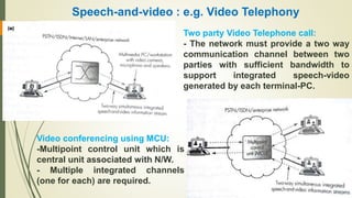 Speech-and-video : e.g. Video Telephony
Two party Video Telephone call:
- The network must provide a two way
communication channel between two
parties with sufficient bandwidth to
support integrated speech-video
generated by each terminal-PC.
Video conferencing using MCU:
-Multipoint control unit which is
central unit associated with N/W.
- Multiple integrated channels
(one for each) are required.
 