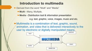 Introduction to multimedia
 Derived from the word “Multi” and “Media”
Multi - Many, Multiple,
Media - Distribution tool & information presentation
e.g. text, graphic, voice, images, music and etc.
Multimedia is a combination of text, graphic, sound,
animation, and video that is delivered interactively to the
user by electronic or digitally manipulated means.
TEXT
AUDIO
GRAPHIC
VIDEO
ANIMATION
 