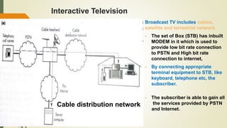 Interactive Television
Broadcast TV includes cables,
satellite and terrestrial network.
- The set of Box (STB) has inbuilt
MODEM in it which is used to
provide low bit rate connection
to PSTN and High bit rate
connection to internet,
- By connecting appropriate
terminal equipment to STB, like
keyboard, telephone etc, the
subscriber.
- The subscriber is able to gain all
the services provided by PSTN
and Internet.
Cable distribution network
 