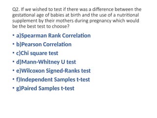 Q2. If we wished to test if there was a difference between the
gestational age of babies at birth and the use of a nutritional
supplement by their mothers during pregnancy which would
be the best test to choose?
• a)Spearman Rank Correlation
• b)Pearson Correlation
• c)Chi square test
• d)Mann-Whitney U test
• e)Wilcoxon Signed-Ranks test
• f)Independent Samples t-test
• g)Paired Samples t-test
 