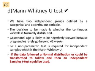 d)Mann-Whitney U test ✔
• We have two independent groups defined by a
categorical and a continuous variable.
• The decision to be made is whether the continuous
variable is Normally distributed.
• Gestational age is likely to be negatively skewed because
pregnancies rarely go beyond 42 weeks.
• So a non-parametric test is required for independent
samples which is the Mann-Whitney U.
• If the data followed a Normal distribution or could be
transformed to follow one then an Independent
Samples t-test could be used.
Q2
 