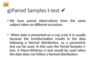 g)Paired Samples t-test ✔
• We have paired observations from the same
subject taken on different occasions.
• When data is presented on a Log scale it is usually
because the transformation results in the data
following a Normal distribution, so a parametric
test can be used. In this case the Paired Samples t-
test. A Mann-Whitney U test would be used when
the data does not follow a Normal distribution.
Q3
 
