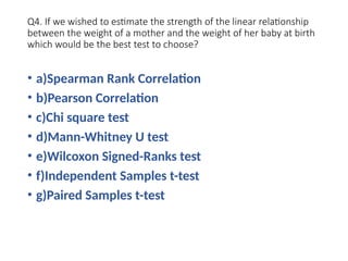 Q4. If we wished to estimate the strength of the linear relationship
between the weight of a mother and the weight of her baby at birth
which would be the best test to choose?
• a)Spearman Rank Correlation
• b)Pearson Correlation
• c)Chi square test
• d)Mann-Whitney U test
• e)Wilcoxon Signed-Ranks test
• f)Independent Samples t-test
• g)Paired Samples t-test
 