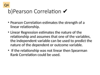 b)Pearson Correlation ✔
• Pearson Correlation estimates the strength of a
linear relationship.
• Linear Regression estimates the nature of the
relationship and assumes that one of the variables,
the independent variable can be used to predict the
nature of the dependent or outcome variable.
• If the relationship was not linear then Spearman
Rank Correlation could be used.
Q4
 