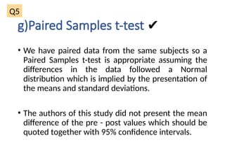 g)Paired Samples t-test ✔
• We have paired data from the same subjects so a
Paired Samples t-test is appropriate assuming the
differences in the data followed a Normal
distribution which is implied by the presentation of
the means and standard deviations.
• The authors of this study did not present the mean
difference of the pre - post values which should be
quoted together with 95% confidence intervals.
Q5
 