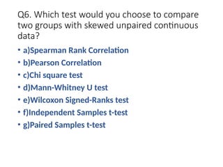 Q6. Which test would you choose to compare
two groups with skewed unpaired continuous
data?
• a)Spearman Rank Correlation
• b)Pearson Correlation
• c)Chi square test
• d)Mann-Whitney U test
• e)Wilcoxon Signed-Ranks test
• f)Independent Samples t-test
• g)Paired Samples t-test
 